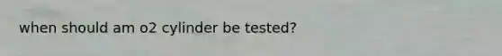 when should am o2 cylinder be tested?