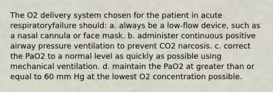 The O2 delivery system chosen for the patient in acute respiratoryfailure should: a. always be a low-flow device, such as a nasal cannula or face mask. b. administer continuous positive airway pressure ventilation to prevent CO2 narcosis. c. correct the PaO2 to a normal level as quickly as possible using mechanical ventilation. d. maintain the PaO2 at greater than or equal to 60 mm Hg at the lowest O2 concentration possible.