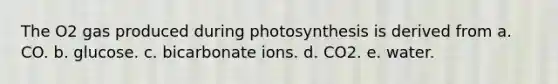 The O2 gas produced during photosynthesis is derived from a. CO. b. glucose. c. bicarbonate ions. d. CO2. e. water.