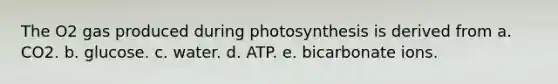 The O2 gas produced during photosynthesis is derived from a. CO2. b. glucose. c. water. d. ATP. e. bicarbonate ions.