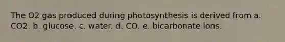 The O2 gas produced during photosynthesis is derived from a. CO2. b. glucose. c. water. d. CO. e. bicarbonate ions.