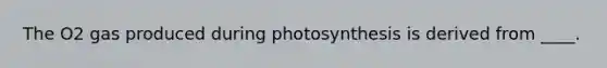 The O2 gas produced during photosynthesis is derived from ____.