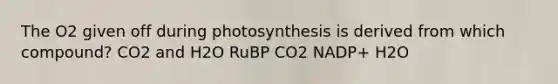 The O2 given off during photosynthesis is derived from which compound? CO2 and H2O RuBP CO2 NADP+ H2O