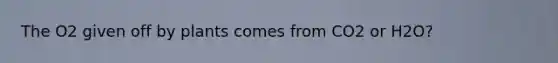 The O2 given off by plants comes from CO2 or H2O?