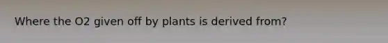 Where the O2 given off by plants is derived from?