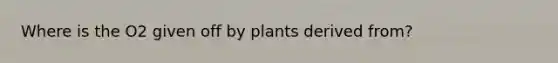 Where is the O2 given off by plants derived from?