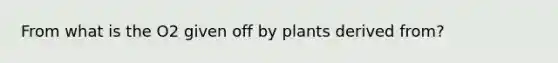 From what is the O2 given off by plants derived from?