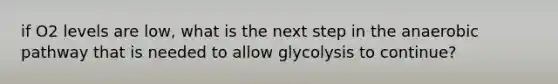 if O2 levels are low, what is the next step in the anaerobic pathway that is needed to allow glycolysis to continue?