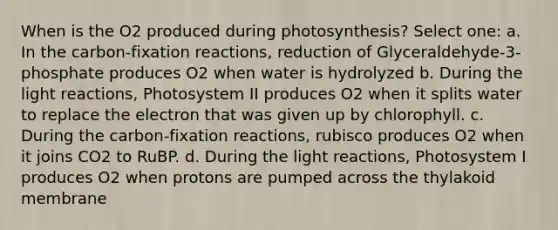 When is the O2 produced during photosynthesis? Select one: a. In the carbon-fixation reactions, reduction of Glyceraldehyde-3-phosphate produces O2 when water is hydrolyzed b. During the light reactions, Photosystem II produces O2 when it splits water to replace the electron that was given up by chlorophyll. c. During the carbon-fixation reactions, rubisco produces O2 when it joins CO2 to RuBP. d. During the light reactions, Photosystem I produces O2 when protons are pumped across the thylakoid membrane