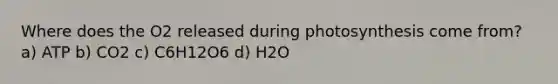 Where does the O2 released during photosynthesis come from? a) ATP b) CO2 c) C6H12O6 d) H2O