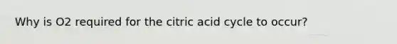 Why is O2 required for the citric acid cycle to occur?