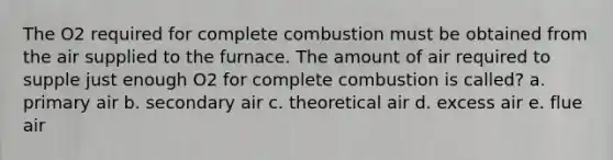 The O2 required for complete combustion must be obtained from the air supplied to the furnace. The amount of air required to supple just enough O2 for complete combustion is called? a. primary air b. secondary air c. theoretical air d. excess air e. flue air