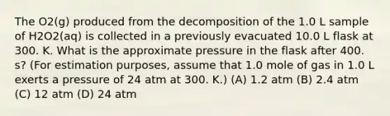 The O2(g) produced from the decomposition of the 1.0 L sample of H2O2(aq) is collected in a previously evacuated 10.0 L flask at 300. K. What is the approximate pressure in the flask after 400. s? (For estimation purposes, assume that 1.0 mole of gas in 1.0 L exerts a pressure of 24 atm at 300. K.) (A) 1.2 atm (B) 2.4 atm (C) 12 atm (D) 24 atm