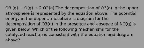 O3 (g) + O(g) → 2 O2(g) The decomposition of O3(g) in the upper atmosphere is represented by the equation above. The potential energy in the upper atmosphere is diagram for the decomposition of O3(g) in the presence and absence of NO(g) is given below. Which of the following mechanisms for the catalyzed reaction is consistent with the equation and diagram above?