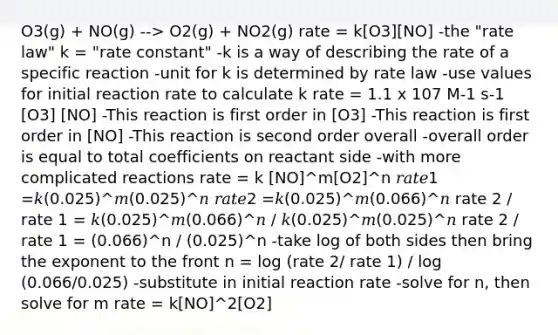 O3(g) + NO(g) --> O2(g) + NO2(g) rate = k[O3][NO] -the "rate law" k = "rate constant" -k is a way of describing the rate of a specific reaction -unit for k is determined by rate law -use values for initial reaction rate to calculate k rate = 1.1 x 107 M-1 s-1 [O3] [NO] -This reaction is first order in [O3] -This reaction is first order in [NO] -This reaction is second order overall -overall order is equal to total coefficients on reactant side -with more complicated reactions rate = k [NO]^m[O2]^n 𝑟𝑎𝑡𝑒1 =𝑘(0.025)^𝑚(0.025)^𝑛 𝑟𝑎𝑡𝑒2 =𝑘(0.025)^𝑚(0.066)^𝑛 rate 2 / rate 1 = 𝑘(0.025)^𝑚(0.066)^𝑛 / 𝑘(0.025)^𝑚(0.025)^𝑛 rate 2 / rate 1 = (0.066)^n / (0.025)^n -take log of both sides then bring the exponent to the front n = log (rate 2/ rate 1) / log (0.066/0.025) -substitute in initial reaction rate -solve for n, then solve for m rate = k[NO]^2[O2]