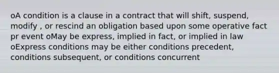 oA condition is a clause in a contract that will shift, suspend, modify , or rescind an obligation based upon some operative fact pr event oMay be express, implied in fact, or implied in law oExpress conditions may be either conditions precedent, conditions subsequent, or conditions concurrent