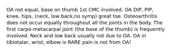 OA not equal, base on thumb 1st CMC involved. OA DIP, PIP, knee, hips, (neck, low back,no symp) great toe. Osteoarthritis does not occur equally throughout all the joints in the body. The first carpo-metacarpal joint (the base of the thumb) is frequently involved. Neck and low back usually not due to OA. OA in tibiotalar, wrist, elbow is RARE pain is not from OA!