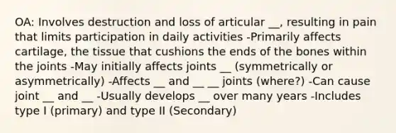 OA: Involves destruction and loss of articular __, resulting in pain that limits participation in daily activities -Primarily affects cartilage, the tissue that cushions the ends of the bones within the joints -May initially affects joints __ (symmetrically or asymmetrically) -Affects __ and __ __ joints (where?) -Can cause joint __ and __ -Usually develops __ over many years -Includes type I (primary) and type II (Secondary)