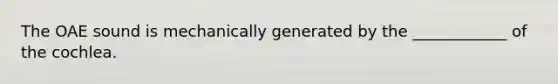 The OAE sound is mechanically generated by the ____________ of the cochlea.