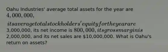 Oahu Industries' average total assets for the year are 4,000,000, its average total stockholders' equity for the year are3,000,000, its net income is 800,000, its gross margin is2,000,000, and its net sales are 10,000,000. What is Oahu's return on assets?