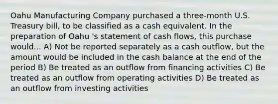 Oahu Manufacturing Company purchased a three-month U.S. Treasury bill, to be classified as a cash equivalent. In the preparation of Oahu 's statement of cash flows, this purchase would... A) Not be reported separately as a cash outflow, but the amount would be included in the cash balance at the end of the period B) Be treated as an outflow from financing activities C) Be treated as an outflow from operating activities D) Be treated as an outflow from investing activities