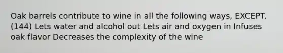 Oak barrels contribute to wine in all the following ways, EXCEPT. (144) Lets water and alcohol out Lets air and oxygen in Infuses oak flavor Decreases the complexity of the wine