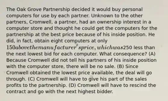 The Oak Grove Partnership decided it would buy personal computers for use by each partner. Unknown to the other partners, Cromwell, a partner, had an ownership interest in a computer store and thought he could get the computers for the partnership at the best price because of his inside position. He did, in fact, obtain eight computers at only 150 above the manufacturer's price, which was250 less than the next lowest bid for each computer. What consequence? (A) Because Cromwell did not tell his partners of his inside position with the computer store, there will be no sale. (B) Since Cromwell obtained the lowest price available, the deal will go through. (C) Cromwell will have to give his part of the sales profits to the partnership. (D) Cromwell will have to rescind the contract and go with the next highest bidder.