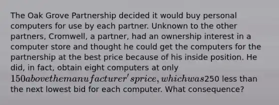 The Oak Grove Partnership decided it would buy personal computers for use by each partner. Unknown to the other partners, Cromwell, a partner, had an ownership interest in a computer store and thought he could get the computers for the partnership at the best price because of his inside position. He did, in fact, obtain eight computers at only 150 above the manufacturer's price, which was250 <a href='https://www.questionai.com/knowledge/k7BtlYpAMX-less-than' class='anchor-knowledge'>less than</a> the next lowest bid for each computer. What consequence?