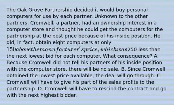 The Oak Grove Partnership decided it would buy personal computers for use by each partner. Unknown to the other partners, Cromwell, a partner, had an ownership interest in a computer store and thought he could get the computers for the partnership at the best price because of his inside position. He did, in fact, obtain eight computers at only 150 above the manufacturer's price, which was250 less than the next lowest bid for each computer. What consequence? A. Because Cromwell did not tell his partners of his inside position with the computer store, there will be no sale. B. Since Cromwell obtained the lowest price available, the deal will go through. C. Cromwell will have to give his part of the sales profits to the partnership. D. Cromwell will have to rescind the contract and go with the next highest bidder.