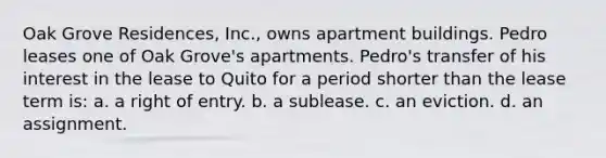 Oak Grove Residences, Inc., owns apartment buildings. Pedro leases one of Oak Grove's apartments. Pedro's transfer of his interest in the lease to Quito for a period shorter than the lease term is: a. a right of entry. b. a sublease. c. an eviction. d. an assignment.