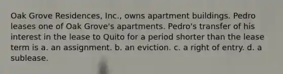 Oak Grove Residences, Inc., owns apartment buildings. Pedro leases one of Oak Grove's apartments. Pedro's transfer of his interest in the lease to Quito for a period shorter than the lease term is a. an assignment. b. an eviction. c. a right of entry. d. a sublease.