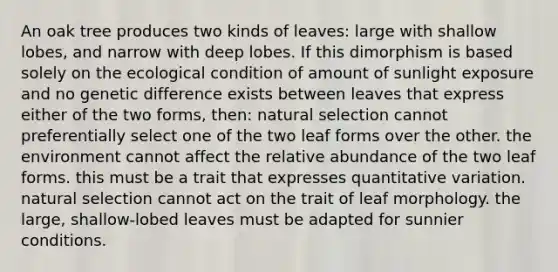 An oak tree produces two kinds of leaves: large with shallow lobes, and narrow with deep lobes. If this dimorphism is based solely on the ecological condition of amount of sunlight exposure and no genetic difference exists between leaves that express either of the two forms, then: natural selection cannot preferentially select one of the two leaf forms over the other. the environment cannot affect the relative abundance of the two leaf forms. this must be a trait that expresses quantitative variation. natural selection cannot act on the trait of leaf morphology. the large, shallow-lobed leaves must be adapted for sunnier conditions.