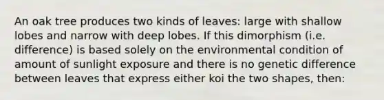 An oak tree produces two kinds of leaves: large with shallow lobes and narrow with deep lobes. If this dimorphism (i.e. difference) is based solely on the environmental condition of amount of sunlight exposure and there is no genetic difference between leaves that express either koi the two shapes, then: