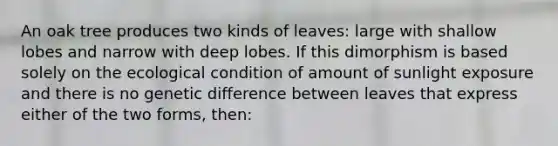 An oak tree produces two kinds of leaves: large with shallow lobes and narrow with deep lobes. If this dimorphism is based solely on the ecological condition of amount of sunlight exposure and there is no genetic difference between leaves that express either of the two forms, then: