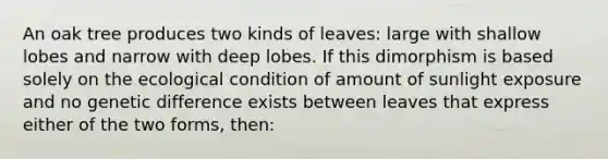 An oak tree produces two kinds of leaves: large with shallow lobes and narrow with deep lobes. If this dimorphism is based solely on the ecological condition of amount of sunlight exposure and no genetic difference exists between leaves that express either of the two forms, then: