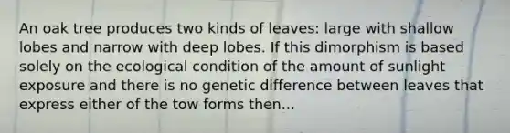 An oak tree produces two kinds of leaves: large with shallow lobes and narrow with deep lobes. If this dimorphism is based solely on the ecological condition of the amount of sunlight exposure and there is no genetic difference between leaves that express either of the tow forms then...