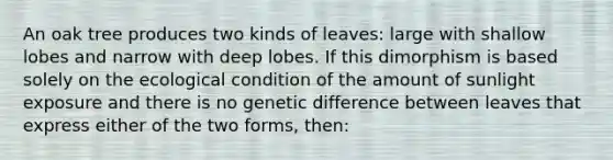 An oak tree produces two kinds of leaves: large with shallow lobes and narrow with deep lobes. If this dimorphism is based solely on the ecological condition of the amount of sunlight exposure and there is no genetic difference between leaves that express either of the two forms, then: