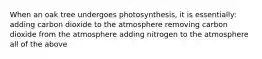 When an oak tree undergoes photosynthesis, it is essentially: adding carbon dioxide to the atmosphere removing carbon dioxide from the atmosphere adding nitrogen to the atmosphere all of the above