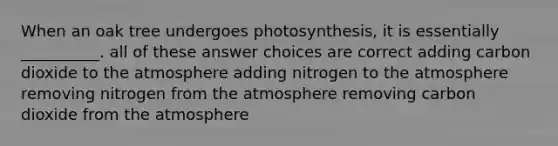 When an oak tree undergoes photosynthesis, it is essentially __________. all of these answer choices are correct adding carbon dioxide to the atmosphere adding nitrogen to the atmosphere removing nitrogen from the atmosphere removing carbon dioxide from the atmosphere