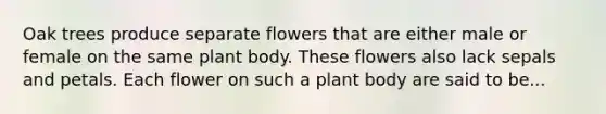 Oak trees produce separate flowers that are either male or female on the same plant body. These flowers also lack sepals and petals. Each flower on such a plant body are said to be...