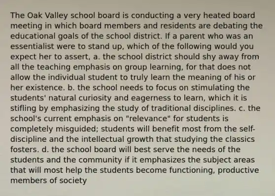 The Oak Valley school board is conducting a very heated board meeting in which board members and residents are debating the educational goals of the school district. If a parent who was an essentialist were to stand up, which of the following would you expect her to assert, a. ​the school district should shy away from all the teaching emphasis on group learning, for that does not allow the individual student to truly learn the meaning of his or her existence. b. ​the school needs to focus on stimulating the students' natural curiosity and eagerness to learn, which it is stifling by emphasizing the study of traditional disciplines. c. ​the school's current emphasis on "relevance" for students is completely misguided; students will benefit most from the self-discipline and the intellectual growth that studying the classics fosters. d. ​the school board will best serve the needs of the students and the community if it emphasizes the subject areas that will most help the students become functioning, productive members of society