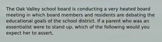 The Oak Valley school board is conducting a very heated board meeting in which board members and residents are debating the educational goals of the school district. If a parent who was an essentialist were to stand up, which of the following would you expect her to assert,