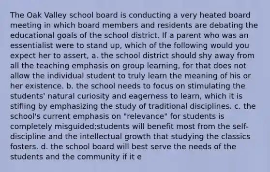 The Oak Valley school board is conducting a very heated board meeting in which board members and residents are debating the educational goals of the school district. If a parent who was an essentialist were to stand up, which of the following would you expect her to assert, a. the school district should shy away from all the teaching emphasis on group learning, for that does not allow the individual student to truly learn the meaning of his or her existence. b. the school needs to focus on stimulating the students' natural curiosity and eagerness to learn, which it is stifling by emphasizing the study of traditional disciplines. c. the school's current emphasis on "relevance" for students is completely misguided;students will benefit most from the self-discipline and the intellectual growth that studying the classics fosters. d. the school board will best serve the needs of the students and the community if it e