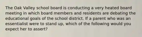 The Oak Valley school board is conducting a very heated board meeting in which board members and residents are debating the educational goals of the school district. If a parent who was an essentialist were to stand up, which of the following would you expect her to assert?