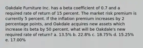 Oakdale Furniture Inc. has a beta coefficient of 0.7 and a required rate of return of 15 percent. The market risk premium is currently 5 percent. If the inflation premium increases by 2 percentage points, and Oakdale acquires new assets which increase its beta by 50 percent, what will be Oakdale's new required rate of return? a. 13.5% b. 22.8% c. 18.75% d. 15.25% e. 17.00%