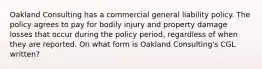 Oakland Consulting has a commercial general liability policy. The policy agrees to pay for bodily injury and property damage losses that occur during the policy period, regardless of when they are reported. On what form is Oakland Consulting's CGL written?