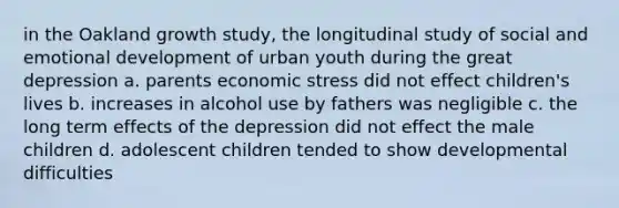 in the Oakland growth study, the longitudinal study of social and emotional development of urban youth during the great depression a. parents economic stress did not effect children's lives b. increases in alcohol use by fathers was negligible c. the long term effects of the depression did not effect the male children d. adolescent children tended to show developmental difficulties