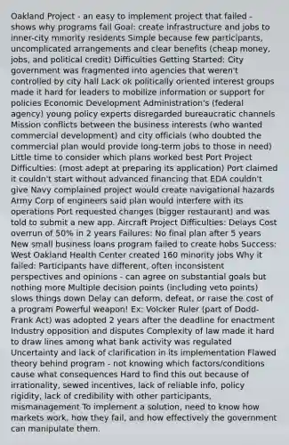 Oakland Project - an easy to implement project that failed - shows why programs fail Goal: create infrastructure and jobs to inner-city minority residents Simple because few participants, uncomplicated arrangements and clear benefits (cheap money, jobs, and political credit) Difficulties Getting Started: City government was fragmented into agencies that weren't controlled by city hall Lack ok politically oriented interest groups made it hard for leaders to mobilize information or support for policies Economic Development Administration's (federal agency) young policy experts disregarded bureaucratic channels Mission conflicts between the business interests (who wanted commercial development) and city officials (who doubted the commercial plan would provide long-term jobs to those in need) Little time to consider which plans worked best Port Project Difficulties: (most adept at preparing its application) Port claimed it couldn't start without advanced financing that EDA couldn't give Navy complained project would create navigational hazards Army Corp of engineers said plan would interfere with its operations Port requested changes (bigger restaurant) and was told to submit a new app. Aircraft Project Difficulties: Delays Cost overrun of 50% in 2 years Failures: No final plan after 5 years New small business loans program failed to create hobs Success: West Oakland Health Center created 160 minority jobs Why it failed: Participants have different, often inconsistent perspectives and opinions - can agree on substantial goals but nothing more Multiple decision points (including veto points) slows things down Delay can deform, defeat, or raise the cost of a program Powerful weapon! Ex: Volcker Ruler (part of Dodd-Frank Act) was adopted 2 years after the deadline for enactment Industry opposition and disputes Complexity of law made it hard to draw lines among what bank activity was regulated Uncertainty and lack of clarification in its implementation Flawed theory behind program - not knowing which factors/conditions cause what consequences Hard to find this out because of irrationality, sewed incentives, lack of reliable info, policy rigidity, lack of credibility with other participants, mismanagement To implement a solution, need to know how markets work, how they fail, and how effectively the government can manipulate them.