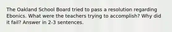 The Oakland School Board tried to pass a resolution regarding Ebonics. What were the teachers trying to accomplish? Why did it fail? Answer in 2-3 sentences.