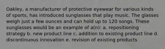 Oakley, a manufacturer of protective eyewear for various kinds of sports, has introduced sunglasses that play music. The glasses weigh just a few ounces and can hold up to 120 songs. These sunglasses would be an example of a(n): a. repositioning strategy b. new product line c. addition to existing product line d. discontinuous innovation e. revision of existing products